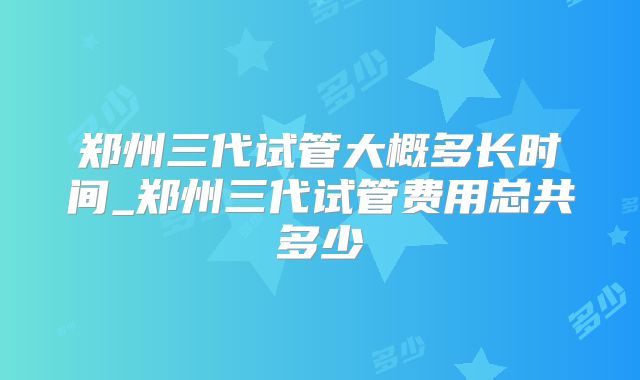 郑州三代试管大概多长时间_郑州三代试管费用总共多少