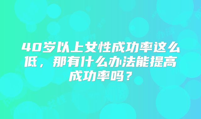40岁以上女性成功率这么低,那有什么办法能提高成功率吗?