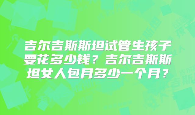 吉尔吉斯斯坦试管生孩子要花多少钱?吉尔吉斯斯坦女人包月多少一个月?