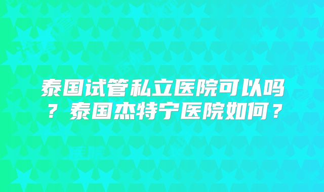 泰国试管私立医院可以吗?泰国杰特宁医院如何?