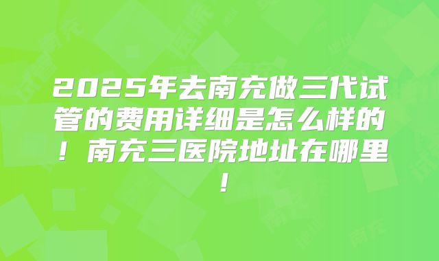 2025年去南充做三代试管的费用详细是怎么样的！南充三医院地址在哪里！
