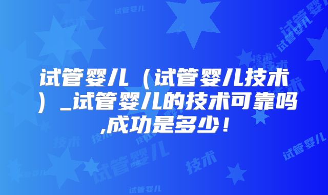 试管婴儿(试管婴儿技术)_试管婴儿的技术可靠吗,成功是多少!