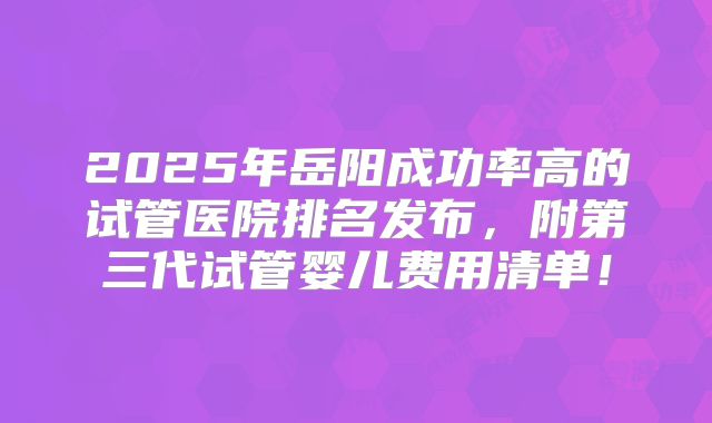 2025年岳阳成功率高的试管医院排名发布,附第三代试管婴儿费用清单!
