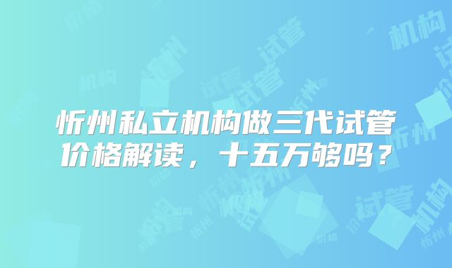 忻州私立机构做三代试管价格解读，十五万够吗？