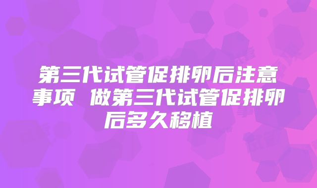 第三代试管促排卵后注意事项 做第三代试管促排卵后多久移植