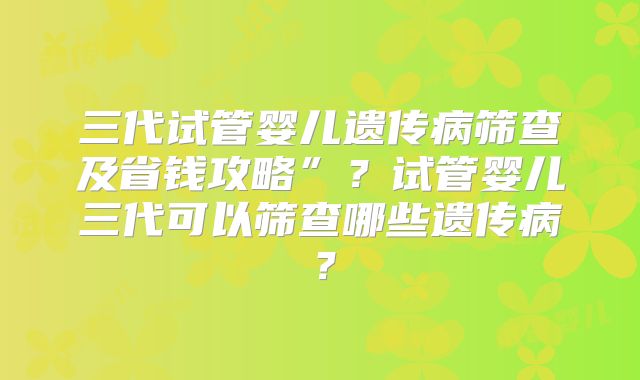 三代试管婴儿遗传病筛查及省钱攻略”?试管婴儿三代可以筛查哪些遗传病?