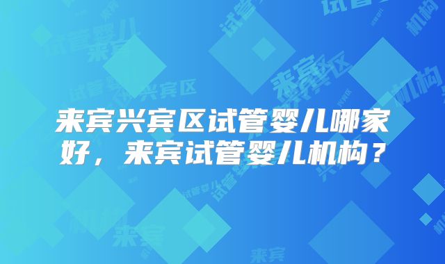 来宾兴宾区试管婴儿哪家好,来宾试管婴儿机构?