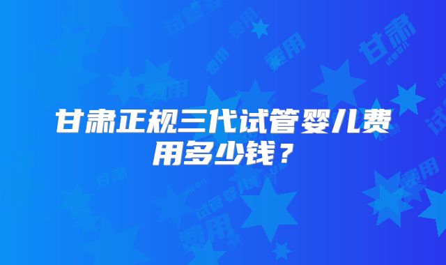 甘肃正规三代试管婴儿费用多少钱？