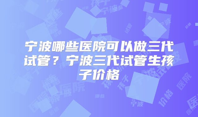 宁波哪些医院可以做三代试管?宁波三代试管生孩子价格