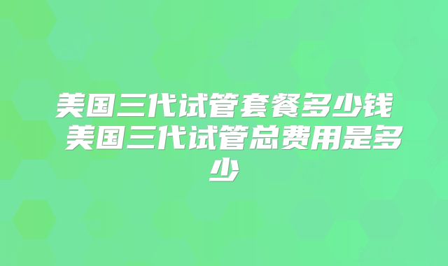 美国三代试管套餐多少钱 美国三代试管总费用是多少
