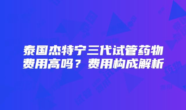 泰国杰特宁三代试管药物费用高吗?费用构成解析