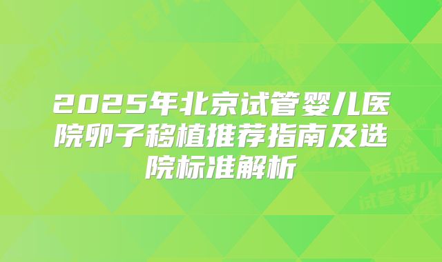 2025年北京试管婴儿医院卵子移植推荐指南及选院标准解析