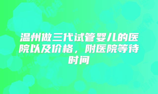 温州做三代试管婴儿的医院以及价格,附医院等待时间