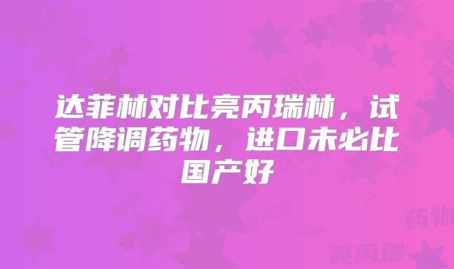 达菲林对比亮丙瑞林，试管降调药物，进口未必比国产好