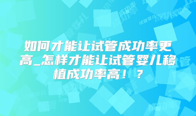 如何才能让试管成功率更高_怎样才能让试管婴儿移植成功率高!?