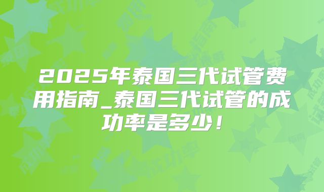 2025年泰国三代试管费用指南_泰国三代试管的成功率是多少!
