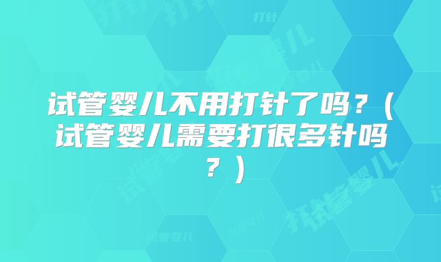 试管婴儿不用打针了吗?(试管婴儿需要打很多针吗?)