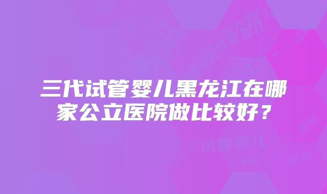 三代试管婴儿黑龙江在哪家公立医院做比较好?