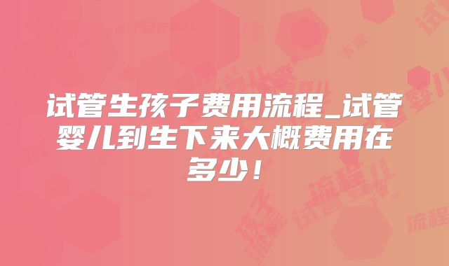 试管生孩子费用流程_试管婴儿到生下来大概费用在多少!