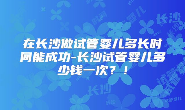 在长沙做试管婴儿多长时间能成功-长沙试管婴儿多少钱一次?!