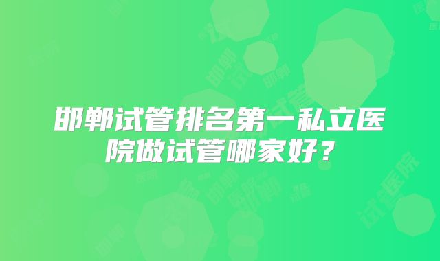 邯郸试管排名第一私立医院做试管哪家好?