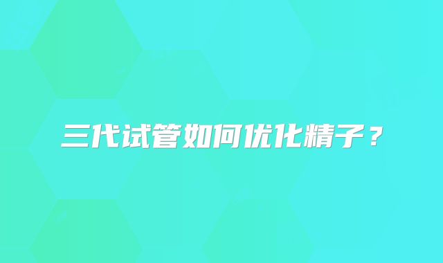 三代试管如何优化精子?