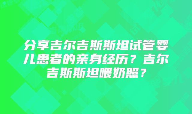 分享吉尔吉斯斯坦试管婴儿患者的亲身经历?吉尔吉斯斯坦喂奶照?
