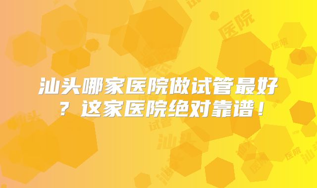 汕头哪家医院做试管最好？这家医院绝对靠谱！