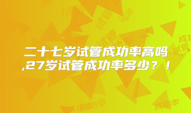 二十七岁试管成功率高吗,27岁试管成功率多少?!