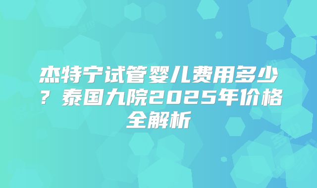 杰特宁试管婴儿费用多少?泰国九院2025年价格全解析