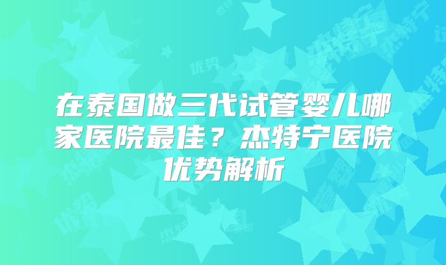 在泰国做三代试管婴儿哪家医院最佳？杰特宁医院优势解析
