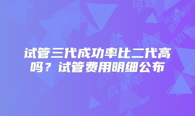 试管三代成功率比二代高吗？试管费用明细公布