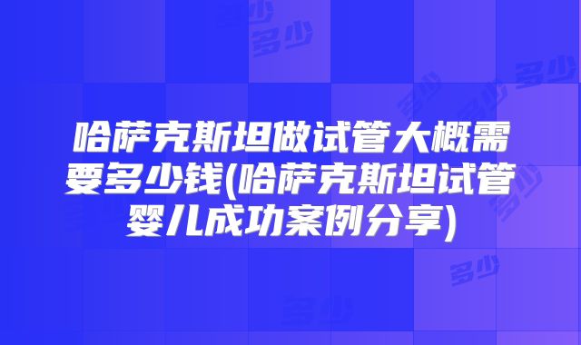 哈萨克斯坦做试管大概需要多少钱(哈萨克斯坦试管婴儿成功案例分享)