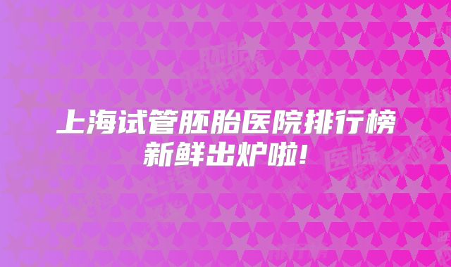 上海试管胚胎医院排行榜新鲜出炉啦!