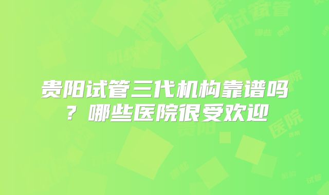 贵阳试管三代机构靠谱吗?哪些医院很受欢迎