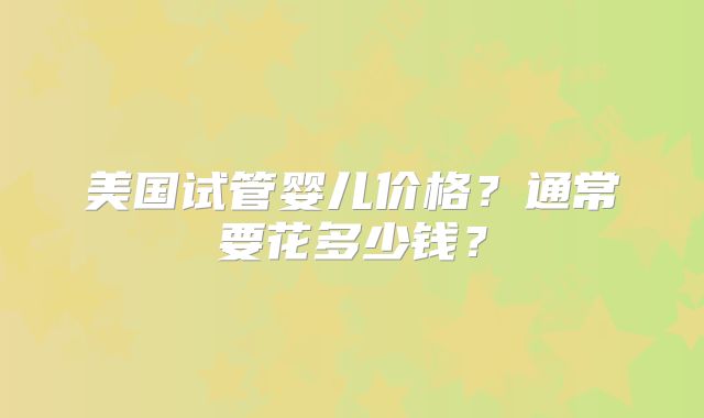 美国试管婴儿价格？通常要花多少钱？