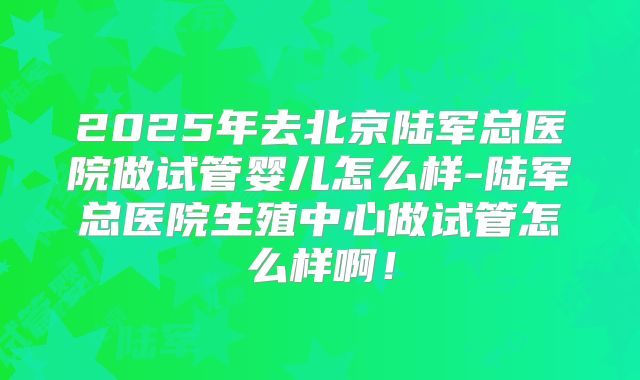 2025年去北京陆军总医院做试管婴儿怎么样-陆军总医院生殖中心做试管怎么样啊！