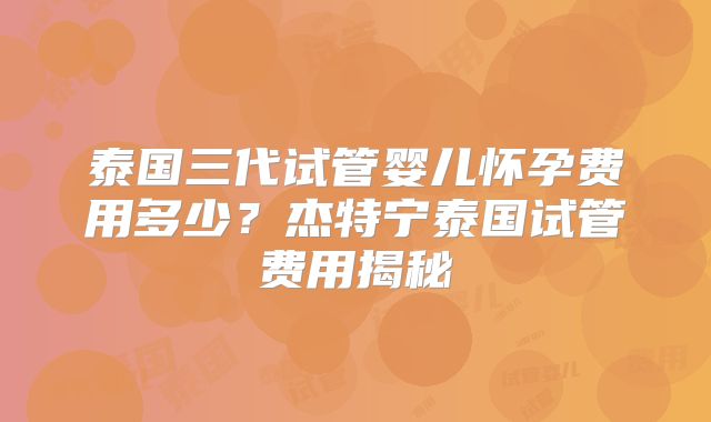 泰国三代试管婴儿怀孕费用多少?杰特宁泰国试管费用揭秘