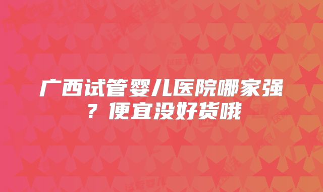 广西试管婴儿医院哪家强？便宜没好货哦