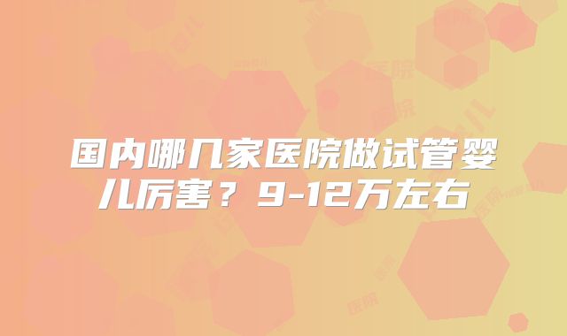 国内哪几家医院做试管婴儿厉害？9-12万左右