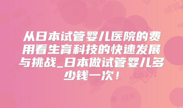 从日本试管婴儿医院的费用看生育科技的快速发展与挑战_日本做试管婴儿多少钱一次!