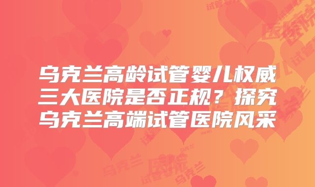 乌克兰高龄试管婴儿权威三大医院是否正规？探究乌克兰高端试管医院风采