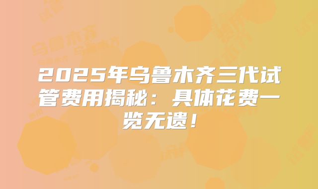 2025年乌鲁木齐三代试管费用揭秘:具体花费一览无遗!
