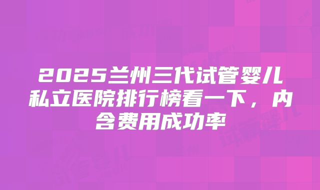 2025兰州三代试管婴儿私立医院排行榜看一下,内含费用成功率