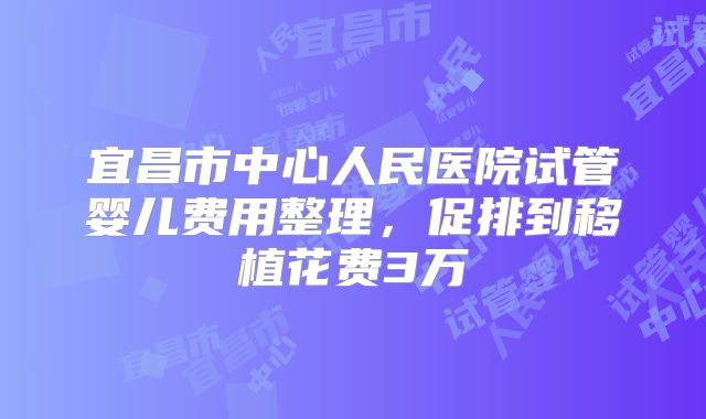 宜昌市中心人民医院试管婴儿费用整理，促排到移植花费3万