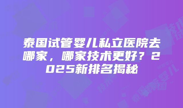 泰国试管婴儿私立医院去哪家,哪家技术更好?2025新排名揭秘