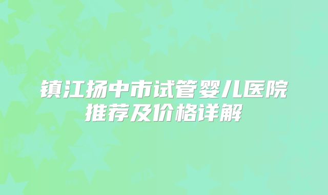 镇江扬中市试管婴儿医院推荐及价格详解