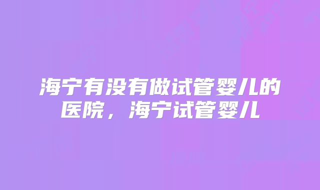海宁有没有做试管婴儿的医院,海宁试管婴儿