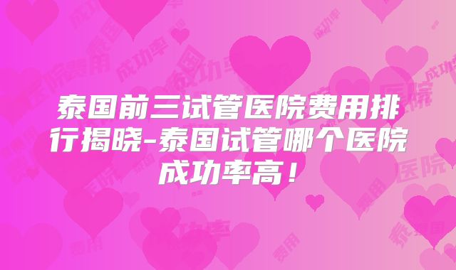 泰国前三试管医院费用排行揭晓-泰国试管哪个医院成功率高!