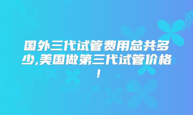 国外三代试管费用总共多少,美国做第三代试管价格!